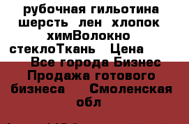 рубочная гильотина шерсть, лен, хлопок, химВолокно, стеклоТкань › Цена ­ 1 000 - Все города Бизнес » Продажа готового бизнеса   . Смоленская обл.